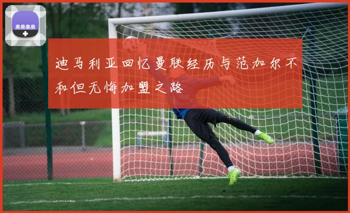迪马利亚回忆曼联经历与范加尔不和但无悔加盟之路