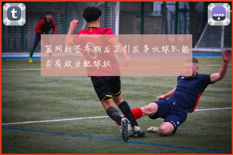 篮网新签布朗后卫引发争议球队能否有效分配球权
