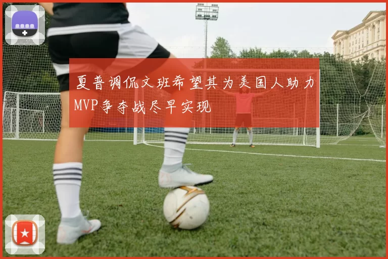 夏普调侃文班希望其为美国人助力MVP争夺战尽早实现