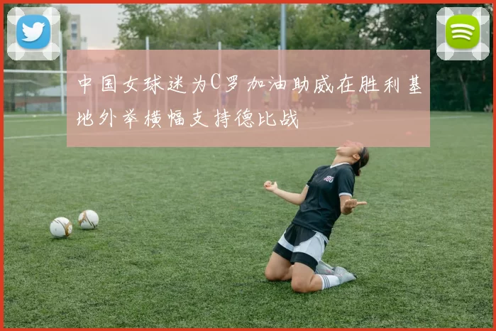 中国女球迷为C罗加油助威在胜利基地外举横幅支持德比战