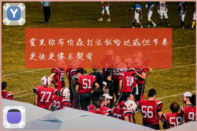 霍里称布伦森打法似哈达威但节奏更快更像东契奇