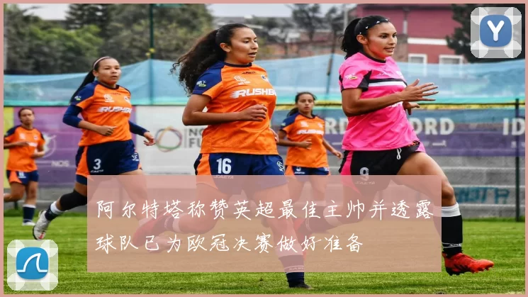 阿尔特塔称赞英超最佳主帅并透露球队已为欧冠决赛做好准备