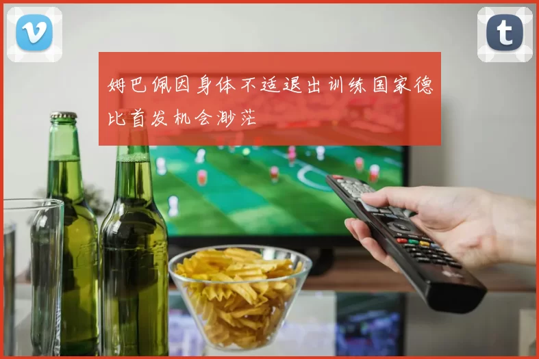姆巴佩因身体不适退出训练国家德比首发机会渺茫
