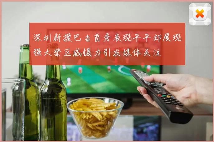 深圳新援巴吉首秀表现平平却展现强大禁区威慑力引发媒体关注
