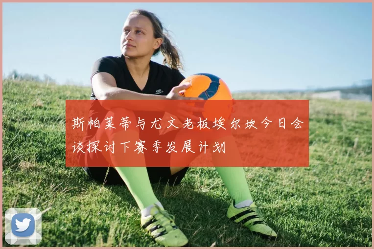 斯帕莱蒂与尤文老板埃尔坎今日会谈探讨下赛季发展计划